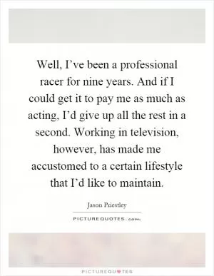 Well, I’ve been a professional racer for nine years. And if I could get it to pay me as much as acting, I’d give up all the rest in a second. Working in television, however, has made me accustomed to a certain lifestyle that I’d like to maintain Picture Quote #1