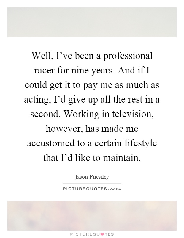 Well, I've been a professional racer for nine years. And if I could get it to pay me as much as acting, I'd give up all the rest in a second. Working in television, however, has made me accustomed to a certain lifestyle that I'd like to maintain Picture Quote #1