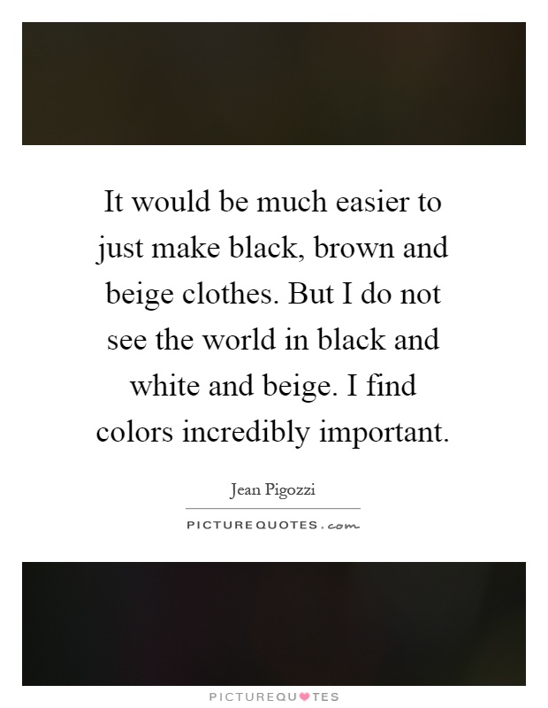 It would be much easier to just make black, brown and beige clothes. But I do not see the world in black and white and beige. I find colors incredibly important Picture Quote #1