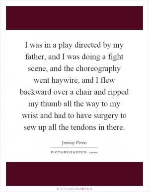 I was in a play directed by my father, and I was doing a fight scene, and the choreography went haywire, and I flew backward over a chair and ripped my thumb all the way to my wrist and had to have surgery to sew up all the tendons in there Picture Quote #1
