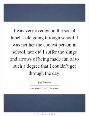 I was very average in the social label scale going through school. I was neither the coolest person in school, nor did I suffer the slings and arrows of being made fun of to such a degree that I couldn’t get through the day Picture Quote #1