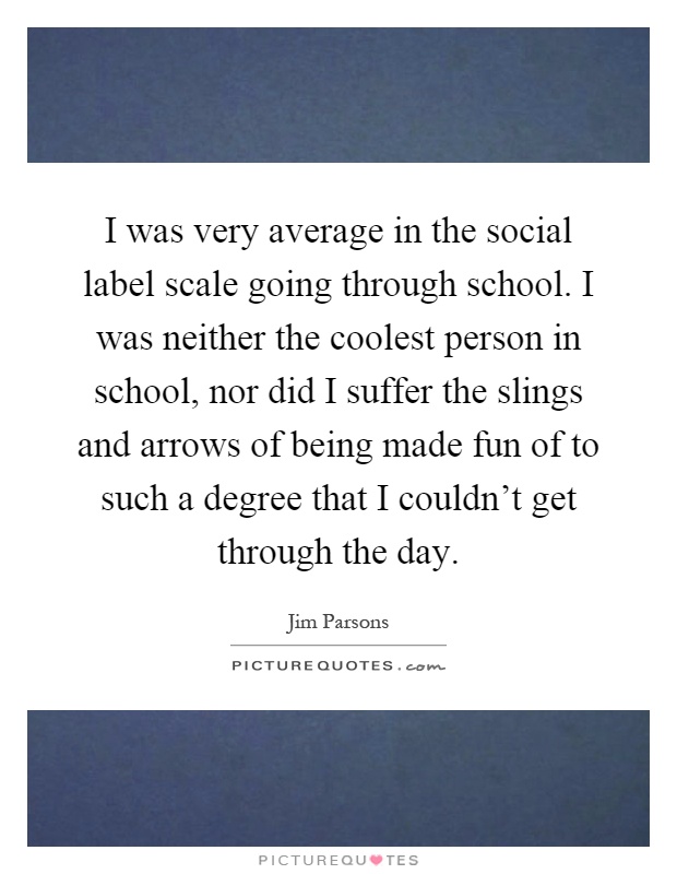 I was very average in the social label scale going through school. I was neither the coolest person in school, nor did I suffer the slings and arrows of being made fun of to such a degree that I couldn't get through the day Picture Quote #1