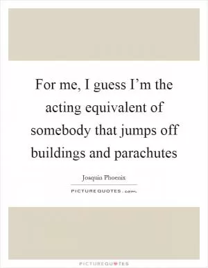 For me, I guess I’m the acting equivalent of somebody that jumps off buildings and parachutes Picture Quote #1