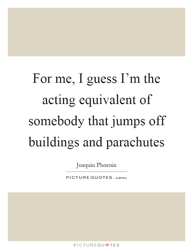 For me, I guess I'm the acting equivalent of somebody that jumps off buildings and parachutes Picture Quote #1