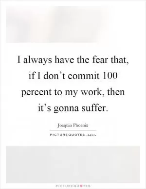 I always have the fear that, if I don’t commit 100 percent to my work, then it’s gonna suffer Picture Quote #1