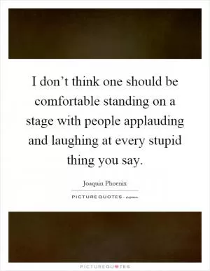 I don’t think one should be comfortable standing on a stage with people applauding and laughing at every stupid thing you say Picture Quote #1