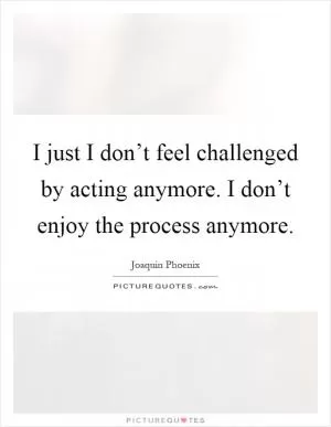 I just I don’t feel challenged by acting anymore. I don’t enjoy the process anymore Picture Quote #1