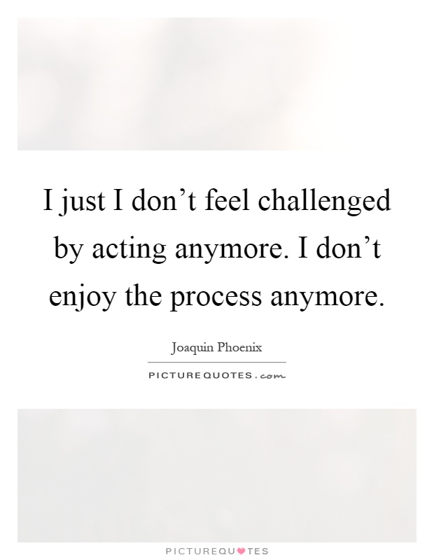 I just I don't feel challenged by acting anymore. I don't enjoy the process anymore Picture Quote #1