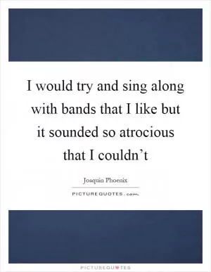 I would try and sing along with bands that I like but it sounded so atrocious that I couldn’t Picture Quote #1