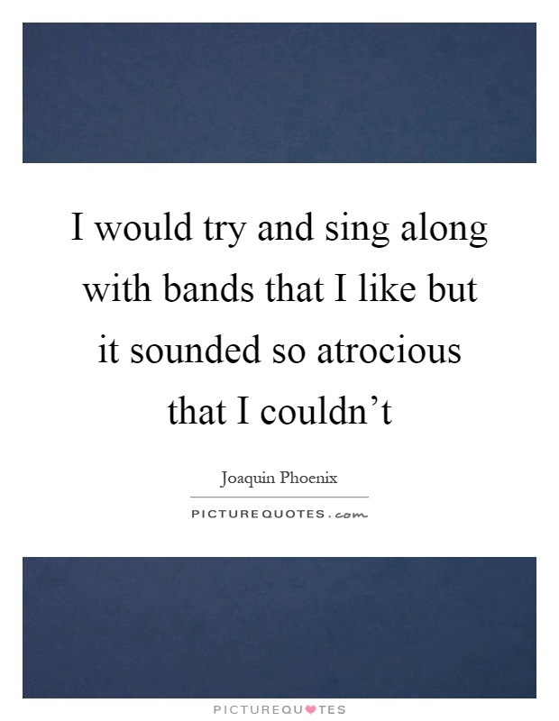 I would try and sing along with bands that I like but it sounded so atrocious that I couldn't Picture Quote #1