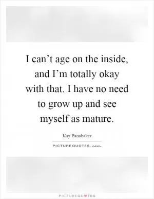 I can’t age on the inside, and I’m totally okay with that. I have no need to grow up and see myself as mature Picture Quote #1