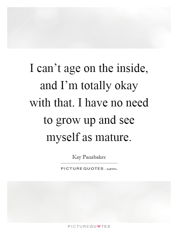 I can't age on the inside, and I'm totally okay with that. I have no need to grow up and see myself as mature Picture Quote #1
