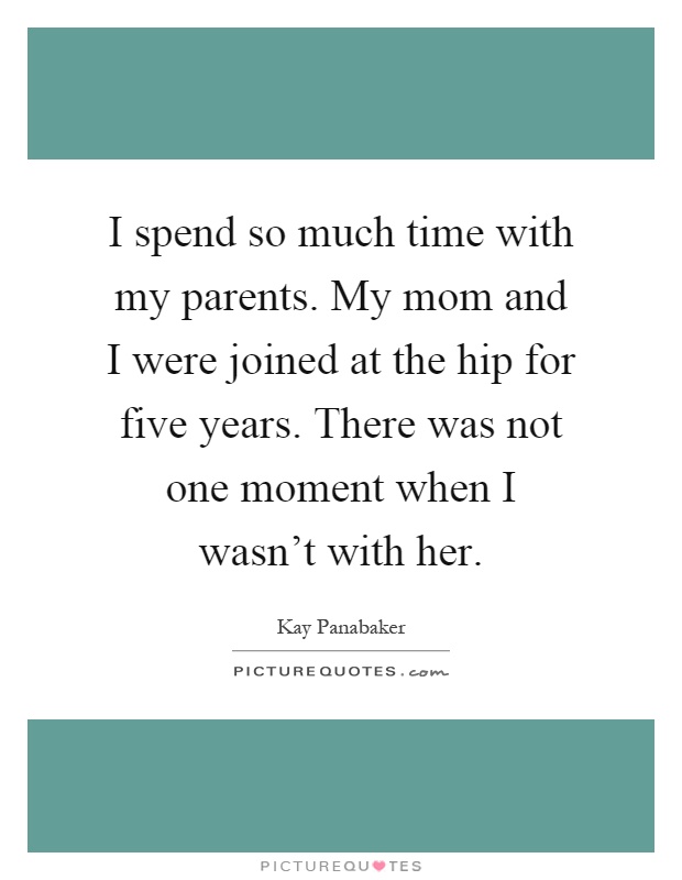 I spend so much time with my parents. My mom and I were joined at the hip for five years. There was not one moment when I wasn't with her Picture Quote #1