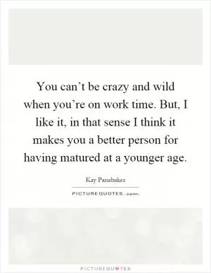 You can’t be crazy and wild when you’re on work time. But, I like it, in that sense I think it makes you a better person for having matured at a younger age Picture Quote #1