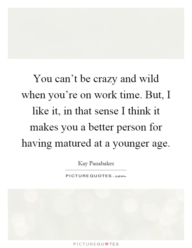 You can't be crazy and wild when you're on work time. But, I like it, in that sense I think it makes you a better person for having matured at a younger age Picture Quote #1