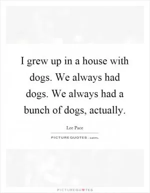 I grew up in a house with dogs. We always had dogs. We always had a bunch of dogs, actually Picture Quote #1