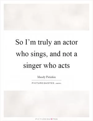 So I’m truly an actor who sings, and not a singer who acts Picture Quote #1