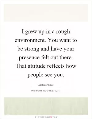 I grew up in a rough environment. You want to be strong and have your presence felt out there. That attitude reflects how people see you Picture Quote #1