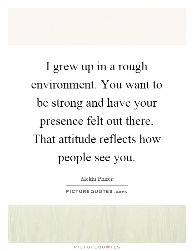 I grew up in a rough environment. You want to be strong and have your presence felt out there. That attitude reflects how people see you Picture Quote #1