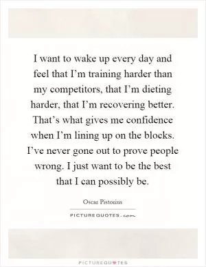 I want to wake up every day and feel that I’m training harder than my competitors, that I’m dieting harder, that I’m recovering better. That’s what gives me confidence when I’m lining up on the blocks. I’ve never gone out to prove people wrong. I just want to be the best that I can possibly be Picture Quote #1