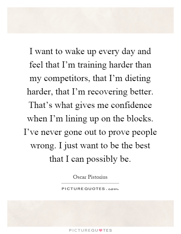 I want to wake up every day and feel that I'm training harder than my competitors, that I'm dieting harder, that I'm recovering better. That's what gives me confidence when I'm lining up on the blocks. I've never gone out to prove people wrong. I just want to be the best that I can possibly be Picture Quote #1