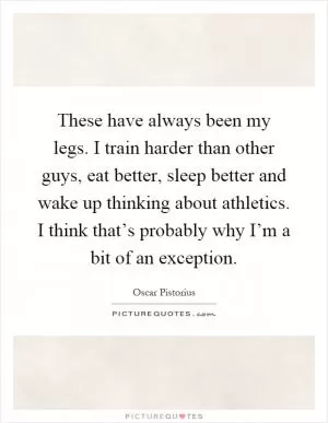 These have always been my legs. I train harder than other guys, eat better, sleep better and wake up thinking about athletics. I think that’s probably why I’m a bit of an exception Picture Quote #1