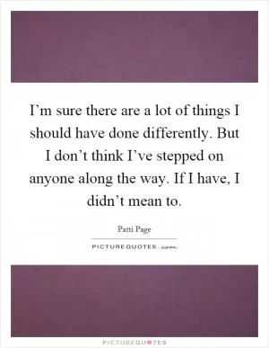 I’m sure there are a lot of things I should have done differently. But I don’t think I’ve stepped on anyone along the way. If I have, I didn’t mean to Picture Quote #1