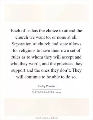 Each of us has the choice to attend the church we want to, or none at all. Separation of church and state allows for religions to have their own set of rules as to whom they will accept and who they won’t, and the practices they support and the ones they don’t. They will continue to be able to do so Picture Quote #1