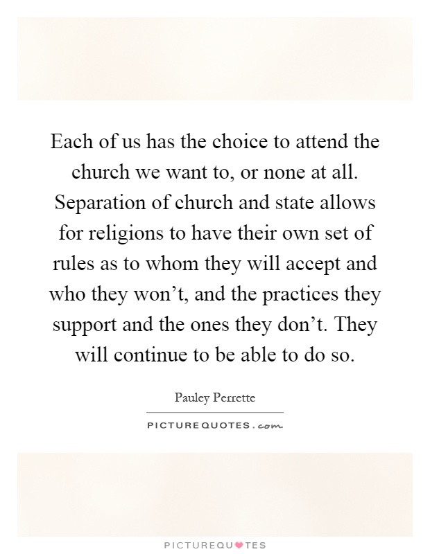 Each of us has the choice to attend the church we want to, or none at all. Separation of church and state allows for religions to have their own set of rules as to whom they will accept and who they won't, and the practices they support and the ones they don't. They will continue to be able to do so Picture Quote #1
