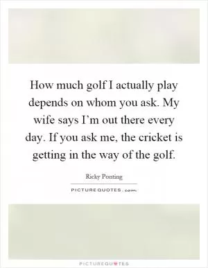 How much golf I actually play depends on whom you ask. My wife says I’m out there every day. If you ask me, the cricket is getting in the way of the golf Picture Quote #1