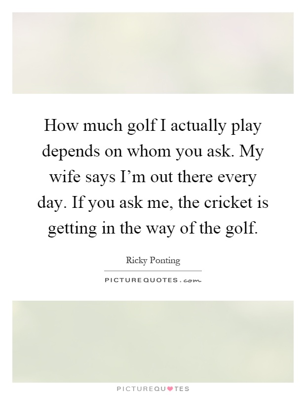 How much golf I actually play depends on whom you ask. My wife says I'm out there every day. If you ask me, the cricket is getting in the way of the golf Picture Quote #1