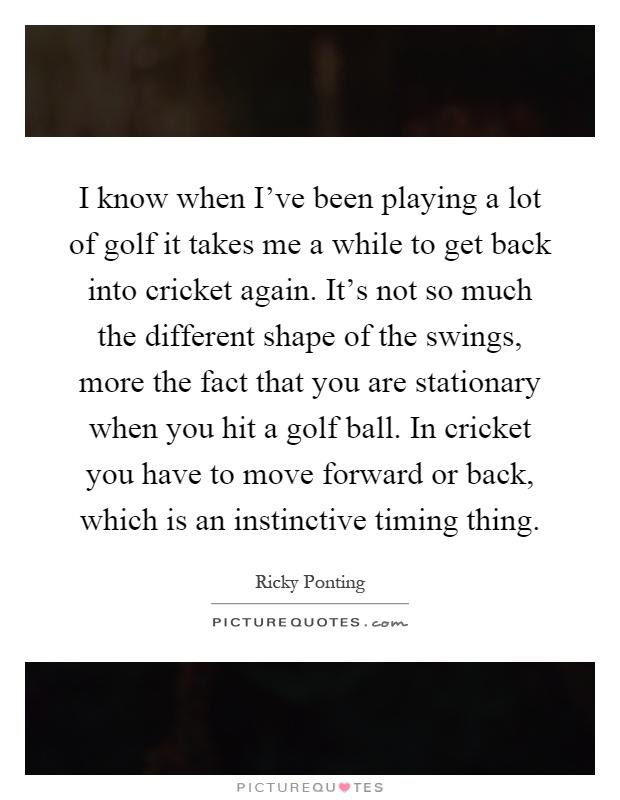 I know when I've been playing a lot of golf it takes me a while to get back into cricket again. It's not so much the different shape of the swings, more the fact that you are stationary when you hit a golf ball. In cricket you have to move forward or back, which is an instinctive timing thing Picture Quote #1