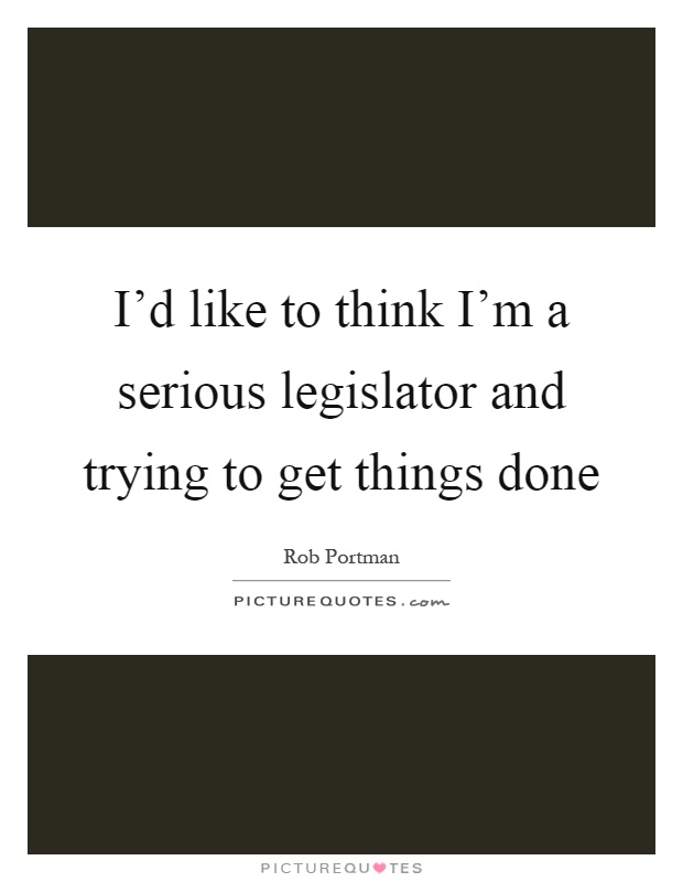 I'd like to think I'm a serious legislator and trying to get things done Picture Quote #1