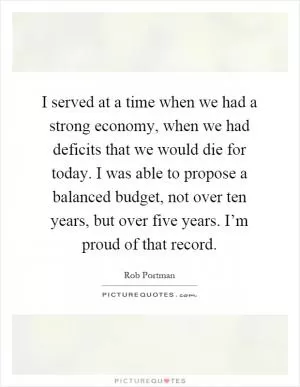 I served at a time when we had a strong economy, when we had deficits that we would die for today. I was able to propose a balanced budget, not over ten years, but over five years. I’m proud of that record Picture Quote #1