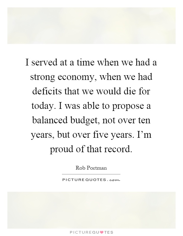 I served at a time when we had a strong economy, when we had deficits that we would die for today. I was able to propose a balanced budget, not over ten years, but over five years. I'm proud of that record Picture Quote #1