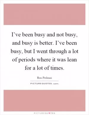 I’ve been busy and not busy, and busy is better. I’ve been busy, but I went through a lot of periods where it was lean for a lot of times Picture Quote #1