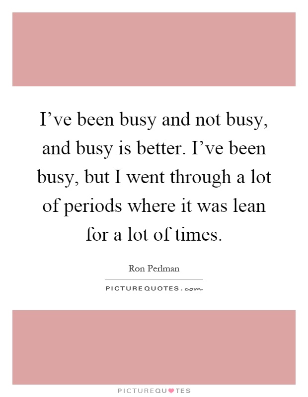 I've been busy and not busy, and busy is better. I've been busy, but I went through a lot of periods where it was lean for a lot of times Picture Quote #1