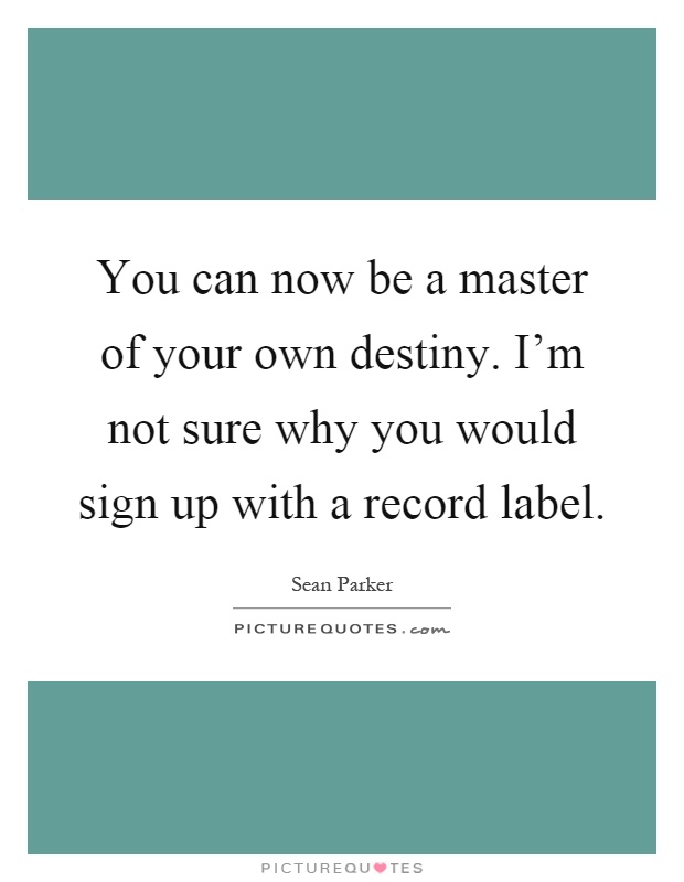 You can now be a master of your own destiny. I'm not sure why you would sign up with a record label Picture Quote #1