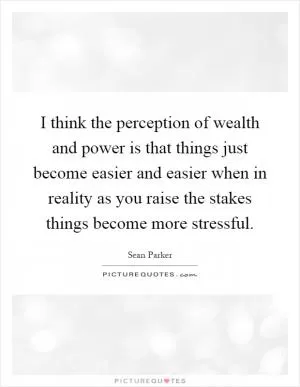 I think the perception of wealth and power is that things just become easier and easier when in reality as you raise the stakes things become more stressful Picture Quote #1