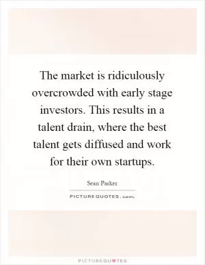 The market is ridiculously overcrowded with early stage investors. This results in a talent drain, where the best talent gets diffused and work for their own startups Picture Quote #1