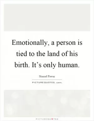 Emotionally, a person is tied to the land of his birth. It’s only human Picture Quote #1