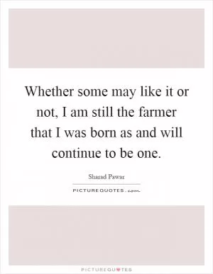 Whether some may like it or not, I am still the farmer that I was born as and will continue to be one Picture Quote #1