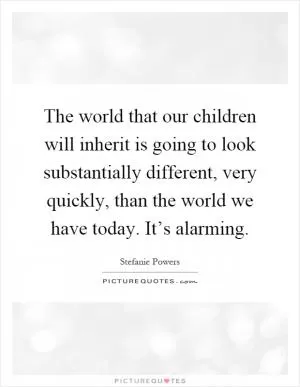 The world that our children will inherit is going to look substantially different, very quickly, than the world we have today. It’s alarming Picture Quote #1