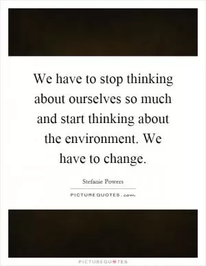 We have to stop thinking about ourselves so much and start thinking about the environment. We have to change Picture Quote #1