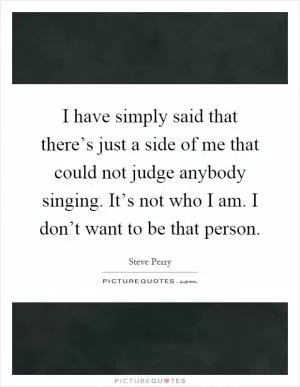 I have simply said that there’s just a side of me that could not judge anybody singing. It’s not who I am. I don’t want to be that person Picture Quote #1