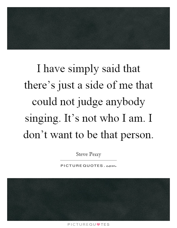I have simply said that there's just a side of me that could not judge anybody singing. It's not who I am. I don't want to be that person Picture Quote #1