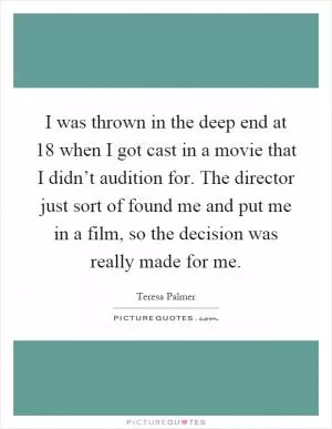 I was thrown in the deep end at 18 when I got cast in a movie that I didn’t audition for. The director just sort of found me and put me in a film, so the decision was really made for me Picture Quote #1
