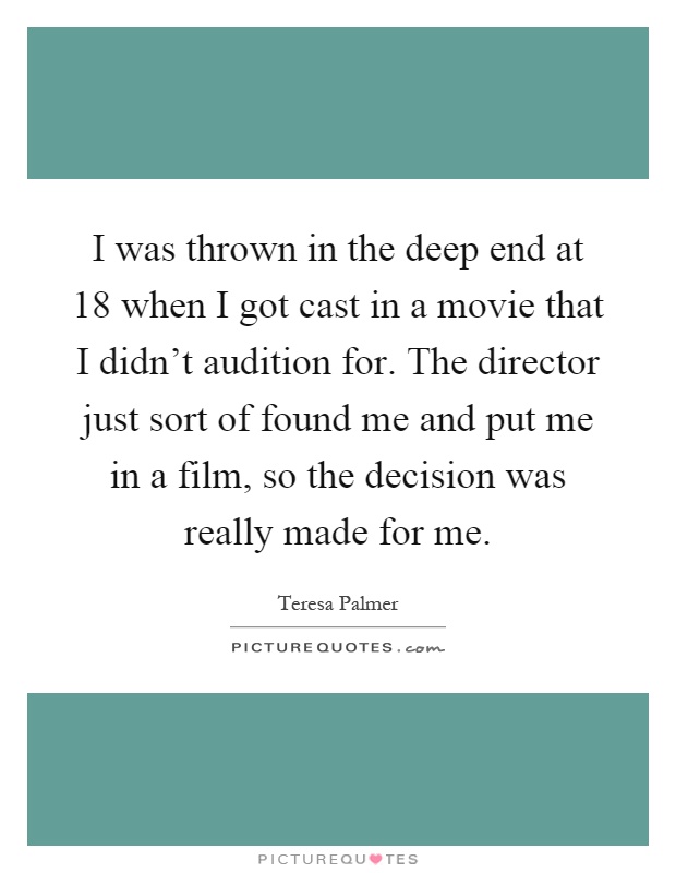 I was thrown in the deep end at 18 when I got cast in a movie that I didn't audition for. The director just sort of found me and put me in a film, so the decision was really made for me Picture Quote #1