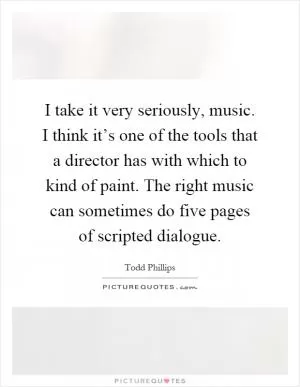 I take it very seriously, music. I think it’s one of the tools that a director has with which to kind of paint. The right music can sometimes do five pages of scripted dialogue Picture Quote #1