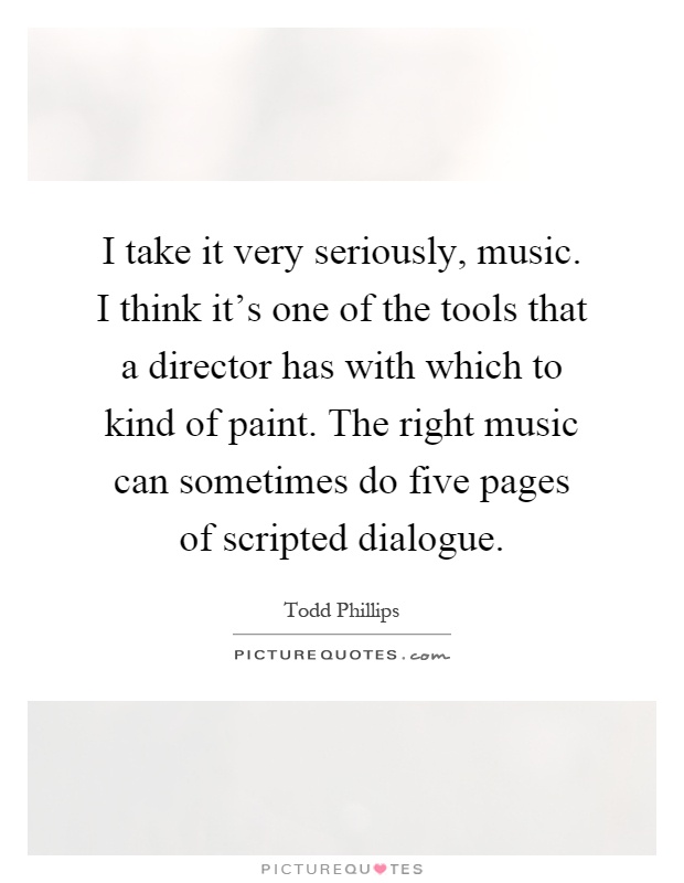 I take it very seriously, music. I think it's one of the tools that a director has with which to kind of paint. The right music can sometimes do five pages of scripted dialogue Picture Quote #1